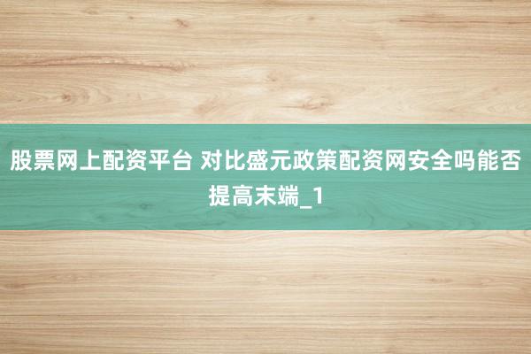 股票网上配资平台 对比盛元政策配资网安全吗能否提高末端_1