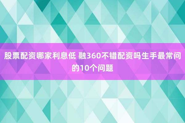 股票配资哪家利息低 融360不错配资吗生手最常问的10个问题