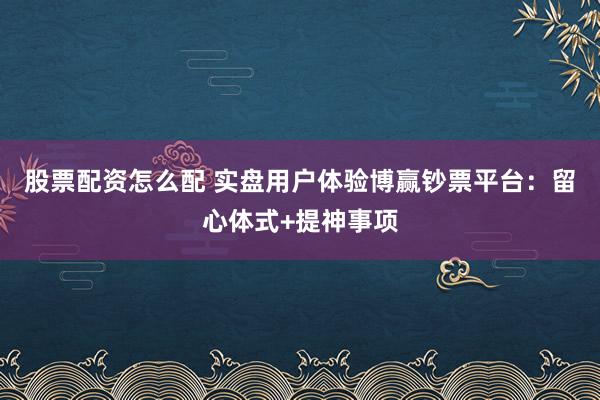 股票配资怎么配 实盘用户体验博赢钞票平台:留心体式+提神事项