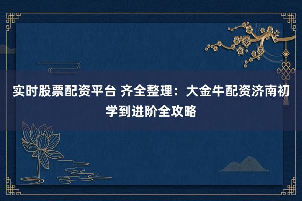 实时股票配资平台 齐全整理：大金牛配资济南初学到进阶全攻略