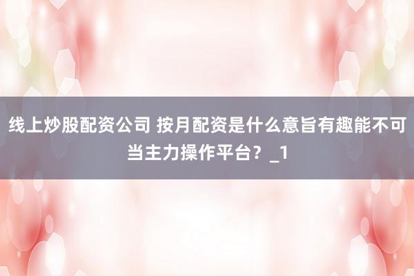 线上炒股配资公司 按月配资是什么意旨有趣能不可当主力操作平台？_1
