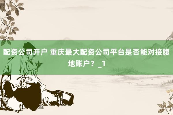 配资公司开户 重庆最大配资公司平台是否能对接腹地账户？_1