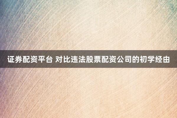 证券配资平台 对比违法股票配资公司的初学经由