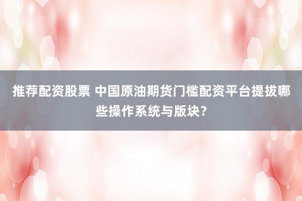 推荐配资股票 中国原油期货门槛配资平台提拔哪些操作系统与版块？
