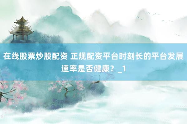 在线股票炒股配资 正规配资平台时刻长的平台发展速率是否健康?_1