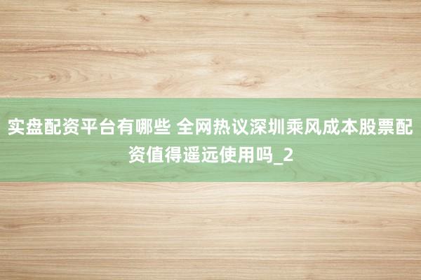 实盘配资平台有哪些 全网热议深圳乘风成本股票配资值得遥远使用吗_2