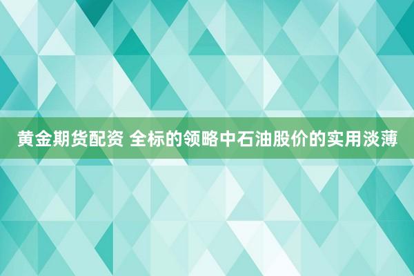 黄金期货配资 全标的领略中石油股价的实用淡薄