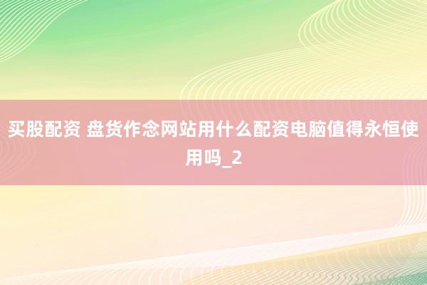 买股配资 盘货作念网站用什么配资电脑值得永恒使用吗_2